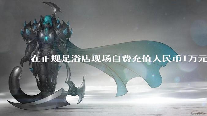 在正规足浴店现场自费充值人民币1万元及以上,是种怎样的体验?